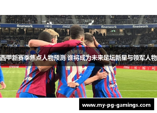 西甲新赛季焦点人物预测 谁将成为未来足坛新星与领军人物 西甲新赛季焦点人物预测 谁将成为未来足坛新星与领军人物