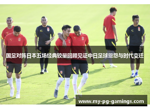 国足对阵日本五场经典较量回顾见证中日足球恩怨与时代变迁