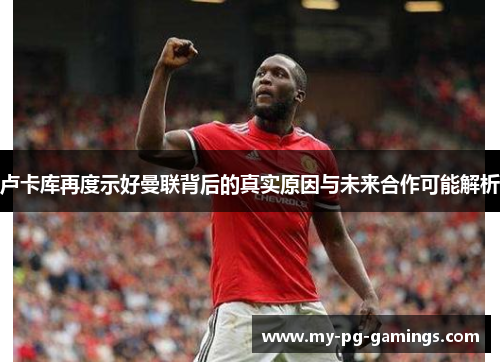 卢卡库再度示好曼联背后的真实原因与未来合作可能解析