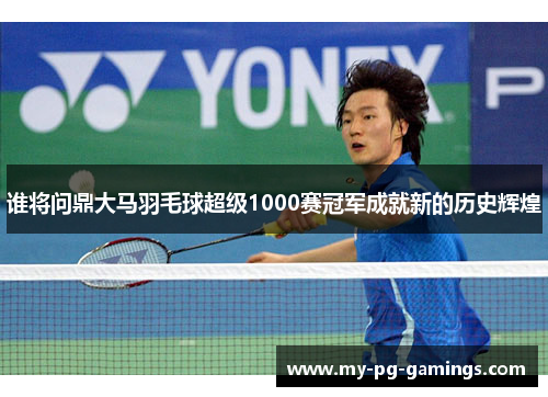 谁将问鼎大马羽毛球超级1000赛冠军成就新的历史辉煌 谁将问鼎大马羽毛球超级1000赛冠军成就新的历史辉煌