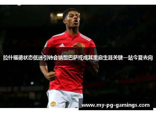 拉什福德状态低迷引转会猜想巴萨或成其重启生涯关键一站今夏去向 拉什福德状态低迷引转会猜想巴萨或成其重启生涯关键一站今夏去向