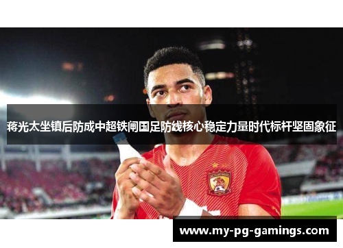 蒋光太坐镇后防成中超铁闸国足防线核心稳定力量时代标杆坚固象征