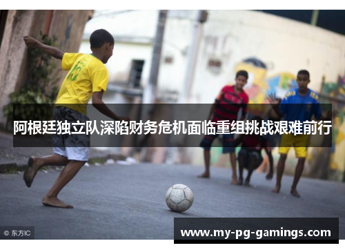 阿根廷独立队深陷财务危机面临重组挑战艰难前行