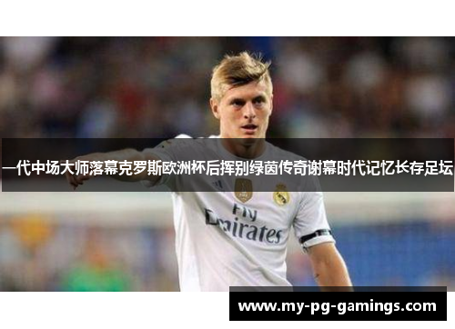 一代中场大师落幕克罗斯欧洲杯后挥别绿茵传奇谢幕时代记忆长存足坛 一代中场大师落幕克罗斯欧洲杯后挥别绿茵传奇谢幕时代记忆长存足坛